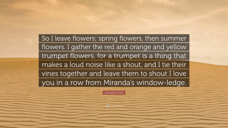 Jacqueline Carey Quote: “So I leave flowers; spring flowers, then summer flowers. I gather the red and orange and yellow trumpet flowers, for a trumpet is a thing that makes a loud noise like a shout, and I tie their vines together and leave them to shout I love you in a row from Miranda’s window-ledge.”