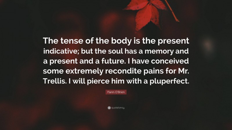 Flann O'Brien Quote: “The tense of the body is the present indicative; but the soul has a memory and a present and a future. I have conceived some extremely recondite pains for Mr. Trellis. I will pierce him with a pluperfect.”