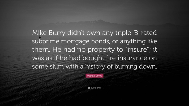 Michael Lewis Quote: “Mike Burry didn’t own any triple-B-rated subprime mortgage bonds, or anything like them. He had no property to “insure”; it was as if he had bought fire insurance on some slum with a history of burning down.”