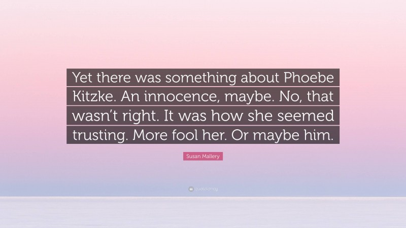 Susan Mallery Quote: “Yet there was something about Phoebe Kitzke. An innocence, maybe. No, that wasn’t right. It was how she seemed trusting. More fool her. Or maybe him.”