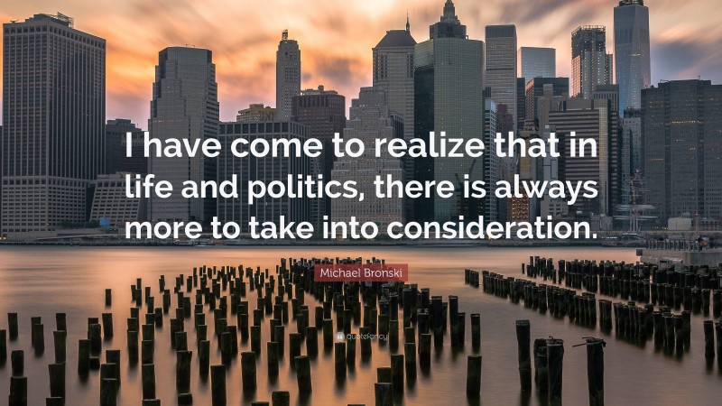 Michael Bronski Quote: “I have come to realize that in life and politics, there is always more to take into consideration.”