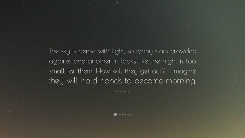 Nora Pierce Quote: “The sky is dense with light, so many stars crowded against one another, it looks like the night is too small for them. How will they get out? I imagine they will hold hands to become morning.”