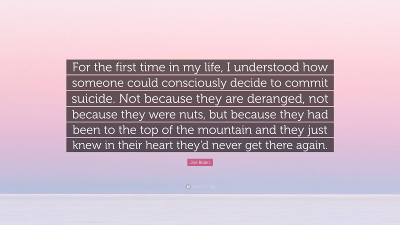 Joe Biden Quote: “For the first time in my life, I understood how someone could consciously decide to commit suicide. Not because they are deranged, not because they were nuts, but because they had been to the top of the mountain and they just knew in their heart they’d never get there again.”