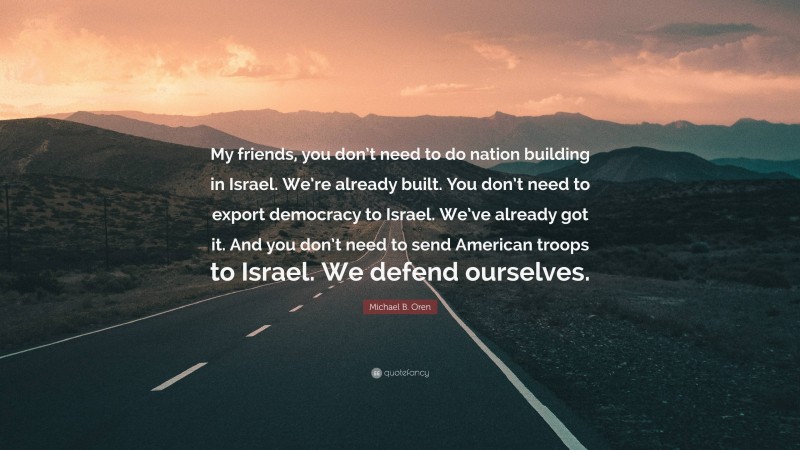 Michael B. Oren Quote: “My friends, you don’t need to do nation building in Israel. We’re already built. You don’t need to export democracy to Israel. We’ve already got it. And you don’t need to send American troops to Israel. We defend ourselves.”