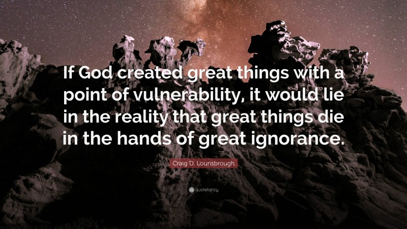 Craig D. Lounsbrough Quote: “If God created great things with a point of vulnerability, it would lie in the reality that great things die in the hands of great ignorance.”