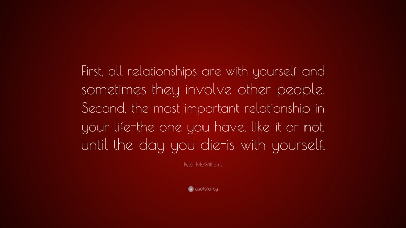 Peter McWilliams Quote: “First, all relationships are with yourself-and sometimes they involve other people. Second, the most important relationship in your life-the one you have, like it or not, until the day you die-is with yourself.”