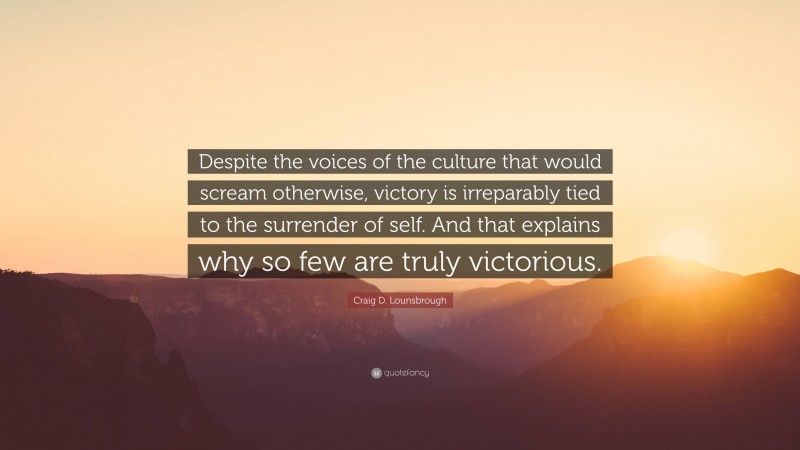 Craig D. Lounsbrough Quote: “Despite the voices of the culture that would scream otherwise, victory is irreparably tied to the surrender of self. And that explains why so few are truly victorious.”