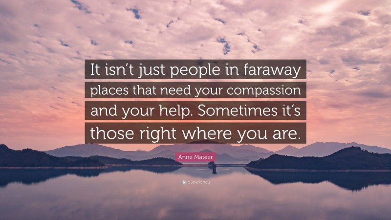Anne Mateer Quote: “It isn’t just people in faraway places that need your compassion and your help. Sometimes it’s those right where you are.”
