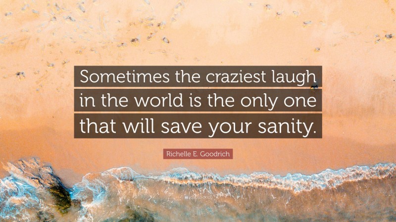 Richelle E. Goodrich Quote: “Sometimes the craziest laugh in the world is the only one that will save your sanity.”