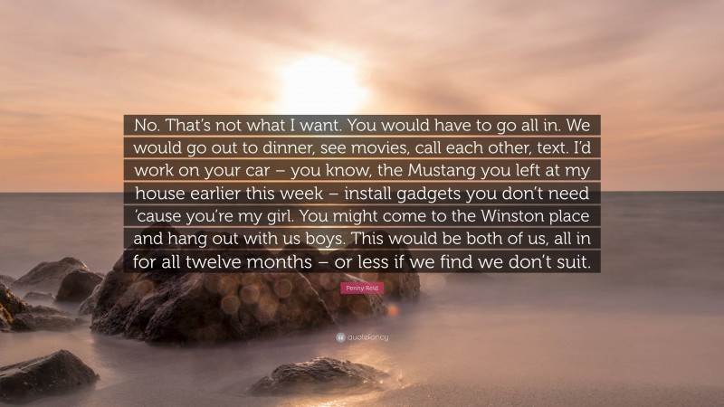 Penny Reid Quote: “No. That’s not what I want. You would have to go all in. We would go out to dinner, see movies, call each other, text. I’d work on your car – you know, the Mustang you left at my house earlier this week – install gadgets you don’t need ’cause you’re my girl. You might come to the Winston place and hang out with us boys. This would be both of us, all in for all twelve months – or less if we find we don’t suit.”