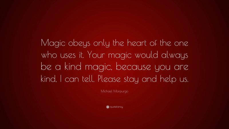 Michael Morpurgo Quote: “Magic obeys only the heart of the one who uses it. Your magic would always be a kind magic, because you are kind, I can tell. Please stay and help us.”