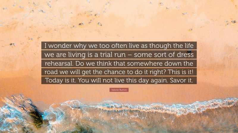 Valorie Burton Quote: “I wonder why we too often live as though the life we are living is a trial run – some sort of dress rehearsal. Do we think that somewhere down the road we will get the chance to do it right? This is it! Today is it. You will not live this day again. Savor it.”