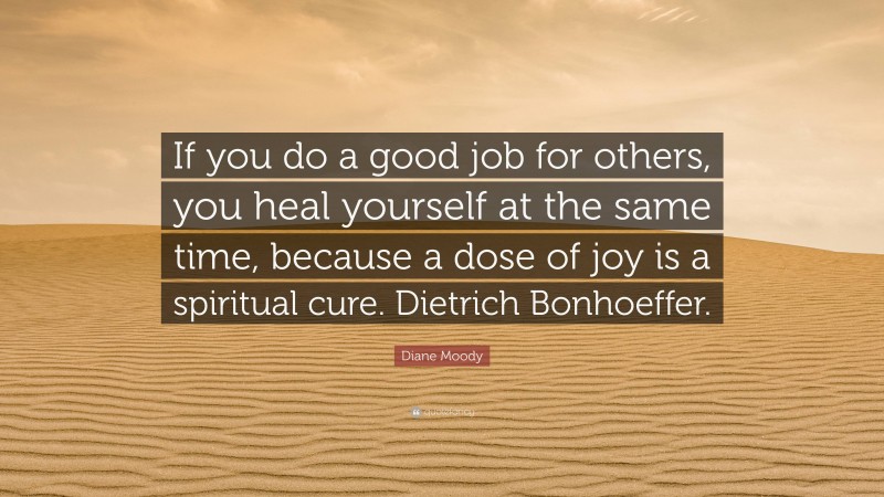 Diane Moody Quote: “If you do a good job for others, you heal yourself at the same time, because a dose of joy is a spiritual cure. Dietrich Bonhoeffer.”