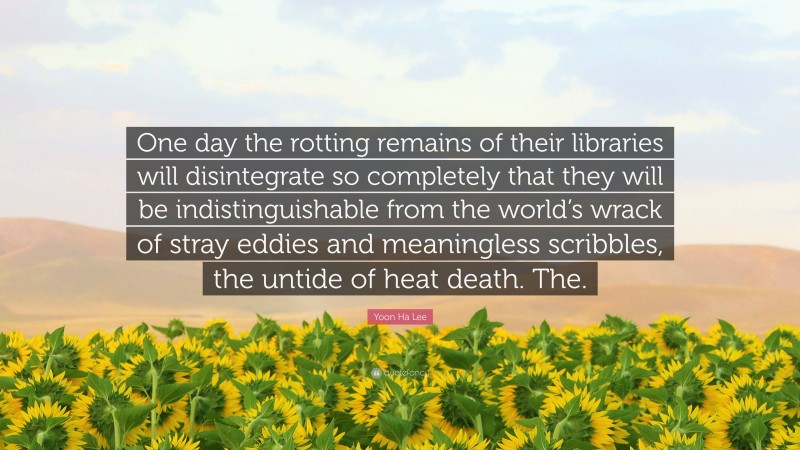 Yoon Ha Lee Quote: “One day the rotting remains of their libraries will disintegrate so completely that they will be indistinguishable from the world’s wrack of stray eddies and meaningless scribbles, the untide of heat death. The.”