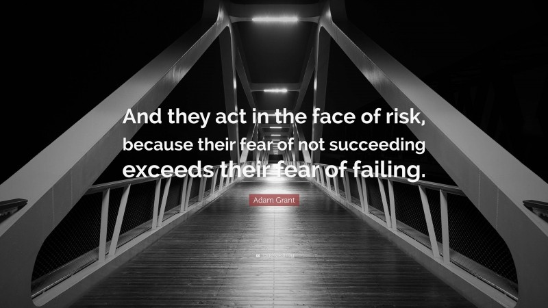 Adam Grant Quote: “And they act in the face of risk, because their fear of not succeeding exceeds their fear of failing.”