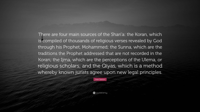 Jean Sasson Quote: “There are four main sources of the Shari’a: the Koran, which is compiled of thousands of religious verses revealed by God through his Prophet, Mohammed; the Sunna, which are the traditions the Prophet addressed that are not recorded in the Koran; the Ijma, which are the perceptions of the Ulema, or religious scholars; and the Qiyas, which is a method whereby known jurists agree upon new legal principles.”