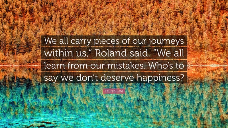 Lauren Kate Quote: “We all carry pieces of our journeys within us,” Roland said. “We all learn from our mistakes. Who’s to say we don’t deserve happiness?”