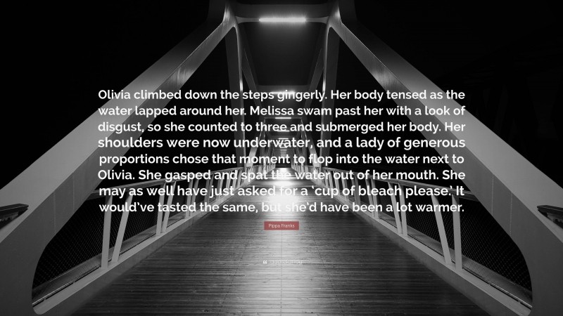 Pippa Franks Quote: “Olivia climbed down the steps gingerly. Her body tensed as the water lapped around her. Melissa swam past her with a look of disgust, so she counted to three and submerged her body. Her shoulders were now underwater, and a lady of generous proportions chose that moment to flop into the water next to Olivia. She gasped and spat the water out of her mouth. She may as well have just asked for a ‘cup of bleach please.’ It would’ve tasted the same, but she’d have been a lot warmer.”