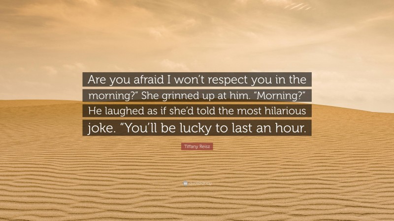 Tiffany Reisz Quote: “Are you afraid I won’t respect you in the morning?” She grinned up at him. “Morning?” He laughed as if she’d told the most hilarious joke. “You’ll be lucky to last an hour.”