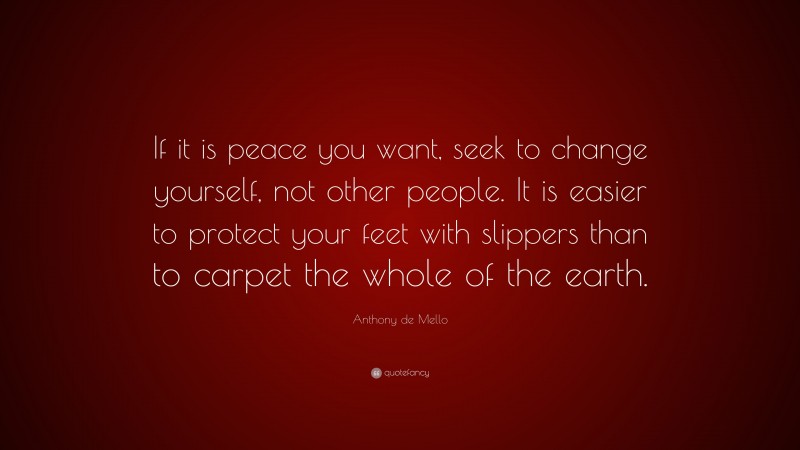 Anthony de Mello Quote: “If it is peace you want, seek to change yourself, not other people. It is easier to protect your feet with slippers than to carpet the whole of the earth.”