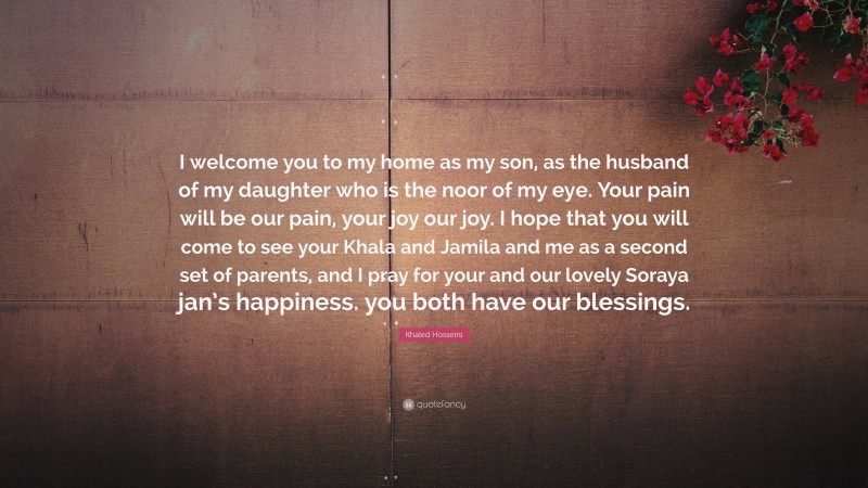 Khaled Hosseini Quote: “I welcome you to my home as my son, as the husband of my daughter who is the noor of my eye. Your pain will be our pain, your joy our joy. I hope that you will come to see your Khala and Jamila and me as a second set of parents, and I pray for your and our lovely Soraya jan’s happiness. you both have our blessings.”