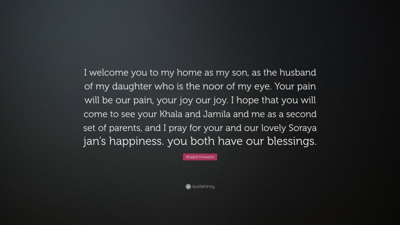 Khaled Hosseini Quote: “I welcome you to my home as my son, as the husband of my daughter who is the noor of my eye. Your pain will be our pain, your joy our joy. I hope that you will come to see your Khala and Jamila and me as a second set of parents, and I pray for your and our lovely Soraya jan’s happiness. you both have our blessings.”