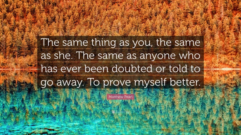 Matthew Pearl Quote: “The same thing as you, the same as she. The same as anyone who has ever been doubted or told to go away. To prove myself better.”