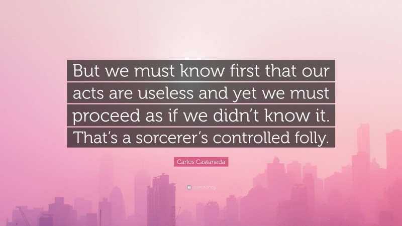 Carlos Castaneda Quote: “But we must know first that our acts are useless and yet we must proceed as if we didn’t know it. That’s a sorcerer’s controlled folly.”