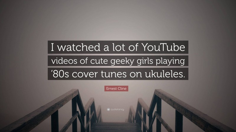 Ernest Cline Quote: “I watched a lot of YouTube videos of cute geeky girls playing ’80s cover tunes on ukuleles.”