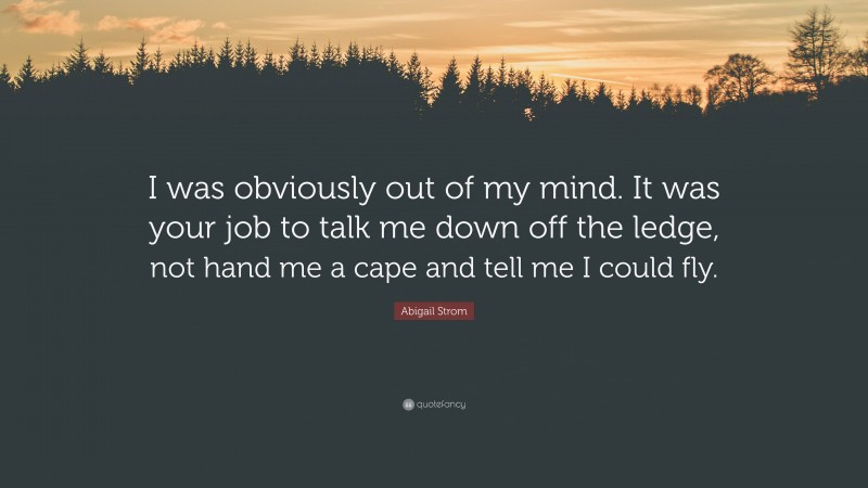 Abigail Strom Quote: “I was obviously out of my mind. It was your job to talk me down off the ledge, not hand me a cape and tell me I could fly.”