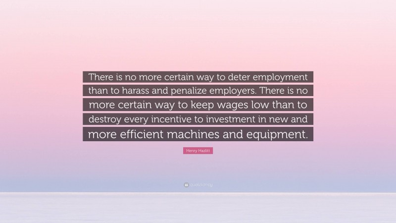 Henry Hazlitt Quote: “There is no more certain way to deter employment than to harass and penalize employers. There is no more certain way to keep wages low than to destroy every incentive to investment in new and more efficient machines and equipment.”