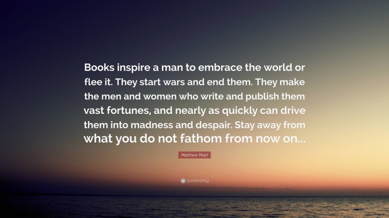 Matthew Pearl Quote: “Books inspire a man to embrace the world or flee it. They start wars and end them. They make the men and women who write and publish them vast fortunes, and nearly as quickly can drive them into madness and despair. Stay away from what you do not fathom from now on...”