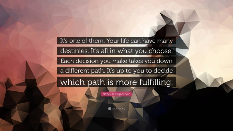 Nancy K. Duplechain Quote: “It’s one of them. Your life can have many destinies. It’s all in what you choose. Each decision you make takes you down a different path. It’s up to you to decide which path is more fulfilling.”