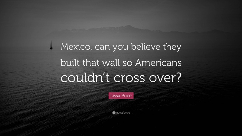Lissa Price Quote: “Mexico, can you believe they built that wall so Americans couldn’t cross over?”