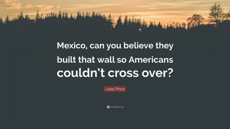 Lissa Price Quote: “Mexico, can you believe they built that wall so Americans couldn’t cross over?”