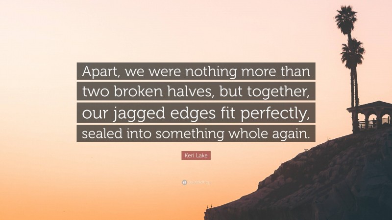 Keri Lake Quote: “Apart, we were nothing more than two broken halves, but together, our jagged edges fit perfectly, sealed into something whole again.”