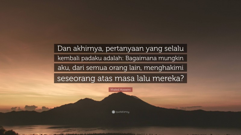 Khaled Hosseini Quote: “Dan akhirnya, pertanyaan yang selalu kembali padaku adalah: Bagaimana mungkin aku, dari semua orang lain, menghakimi seseorang atas masa lalu mereka?”