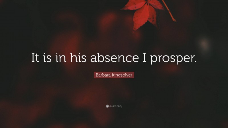 Barbara Kingsolver Quote: “It is in his absence I prosper.”