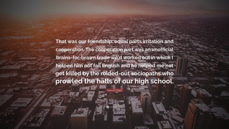 Ransom Riggs Quote: “That was our friendship: equal parts irritation and cooperation. The cooperation part was an unofficial brains-for-brawn trade we’d worked out in which I helped him not fail English and he helped me not get killed by the roided-out sociopaths who prowled the halls of our high school.”