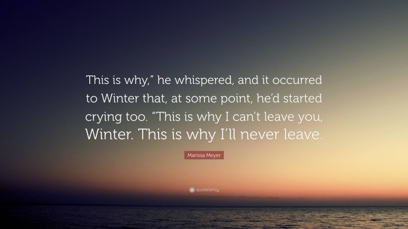 Marissa Meyer Quote: “This is why,” he whispered, and it occurred to Winter that, at some point, he’d started crying too. “This is why I can’t leave you, Winter. This is why I’ll never leave.”