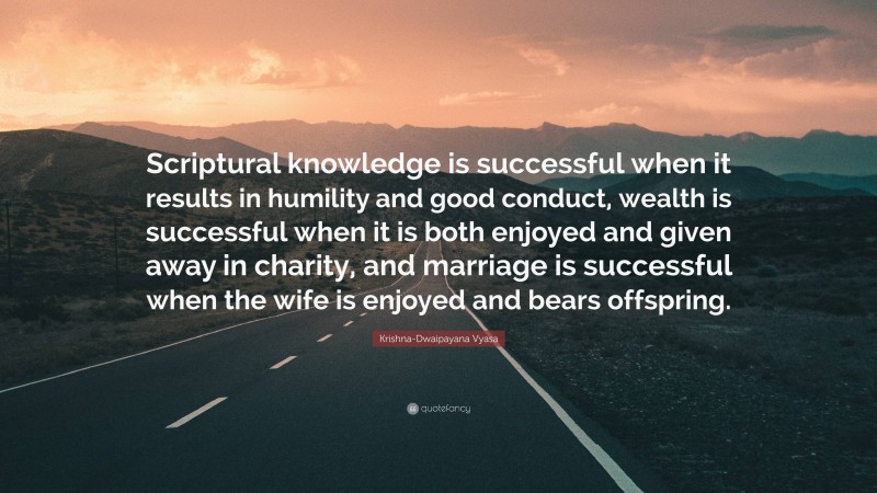 Krishna-Dwaipayana Vyasa Quote: “Scriptural knowledge is successful when it results in humility and good conduct, wealth is successful when it is both enjoyed and given away in charity, and marriage is successful when the wife is enjoyed and bears offspring.”