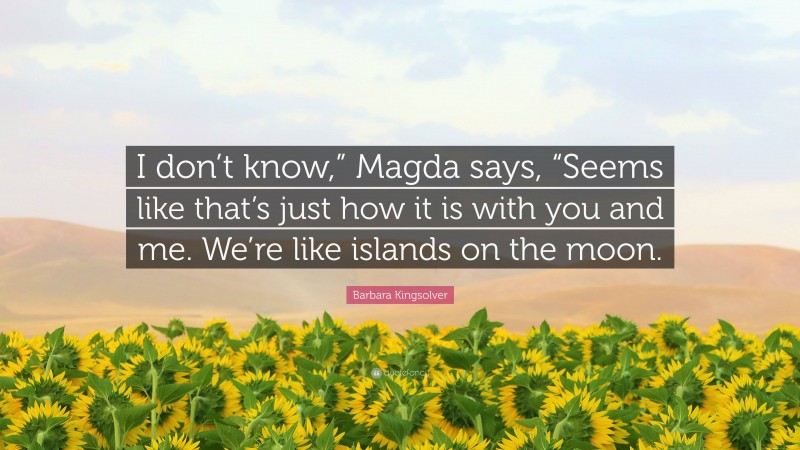 Barbara Kingsolver Quote: “I don’t know,” Magda says, “Seems like that’s just how it is with you and me. We’re like islands on the moon.”