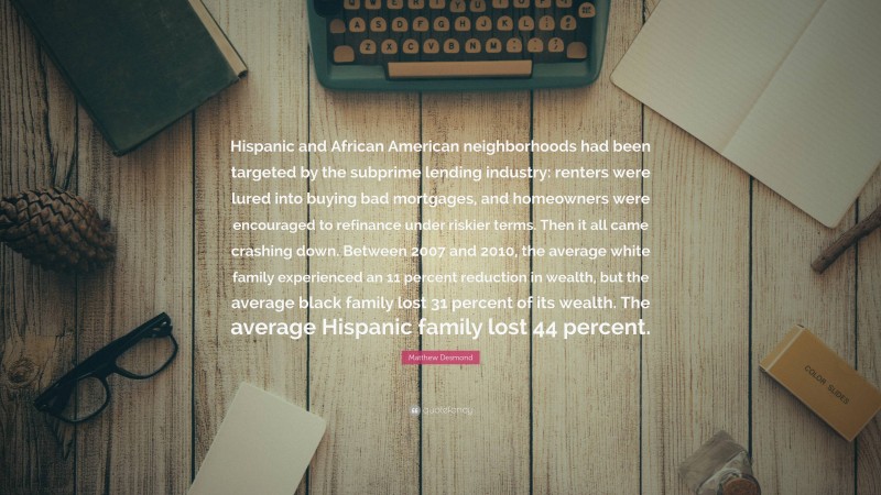 Matthew Desmond Quote: “Hispanic and African American neighborhoods had been targeted by the subprime lending industry: renters were lured into buying bad mortgages, and homeowners were encouraged to refinance under riskier terms. Then it all came crashing down. Between 2007 and 2010, the average white family experienced an 11 percent reduction in wealth, but the average black family lost 31 percent of its wealth. The average Hispanic family lost 44 percent.”