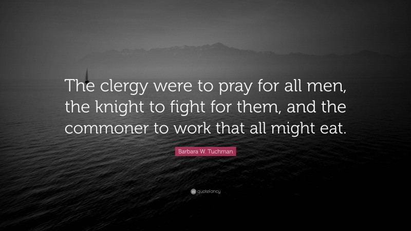 Barbara W. Tuchman Quote: “The clergy were to pray for all men, the knight to fight for them, and the commoner to work that all might eat.”