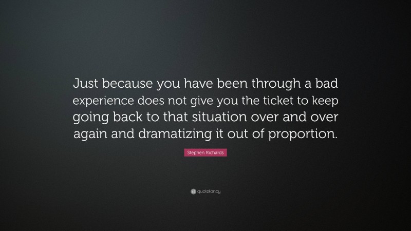 Stephen Richards Quote: “Just because you have been through a bad experience does not give you the ticket to keep going back to that situation over and over again and dramatizing it out of proportion.”