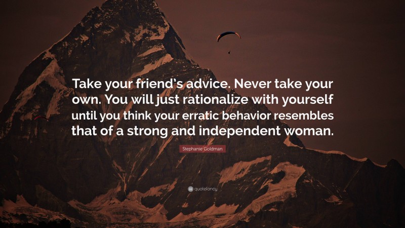 Stephanie Goldman Quote: “Take your friend’s advice. Never take your own. You will just rationalize with yourself until you think your erratic behavior resembles that of a strong and independent woman.”