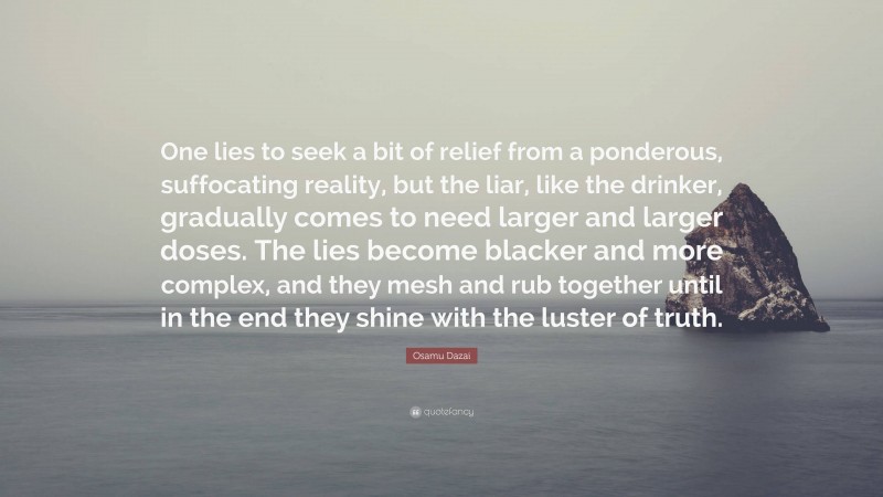 Osamu Dazai Quote: “One lies to seek a bit of relief from a ponderous, suffocating reality, but the liar, like the drinker, gradually comes to need larger and larger doses. The lies become blacker and more complex, and they mesh and rub together until in the end they shine with the luster of truth.”