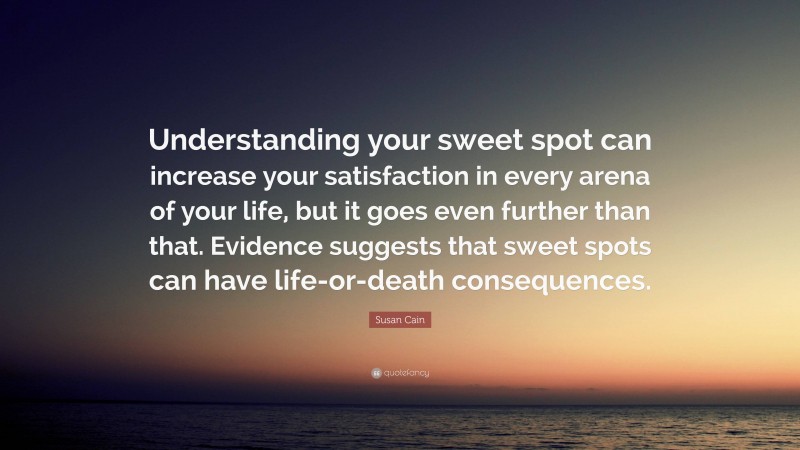 Susan Cain Quote: “Understanding your sweet spot can increase your satisfaction in every arena of your life, but it goes even further than that. Evidence suggests that sweet spots can have life-or-death consequences.”