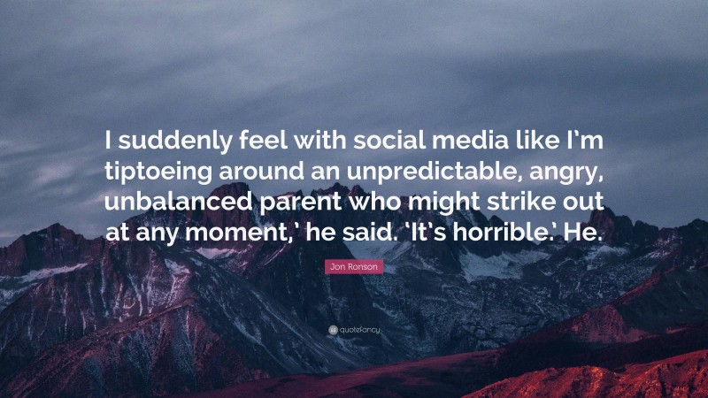 Jon Ronson Quote: “I suddenly feel with social media like I’m tiptoeing around an unpredictable, angry, unbalanced parent who might strike out at any moment,’ he said. ‘It’s horrible.’ He.”