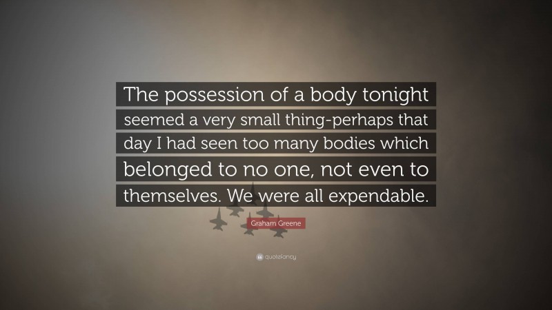 Graham Greene Quote: “The possession of a body tonight seemed a very small thing-perhaps that day I had seen too many bodies which belonged to no one, not even to themselves. We were all expendable.”